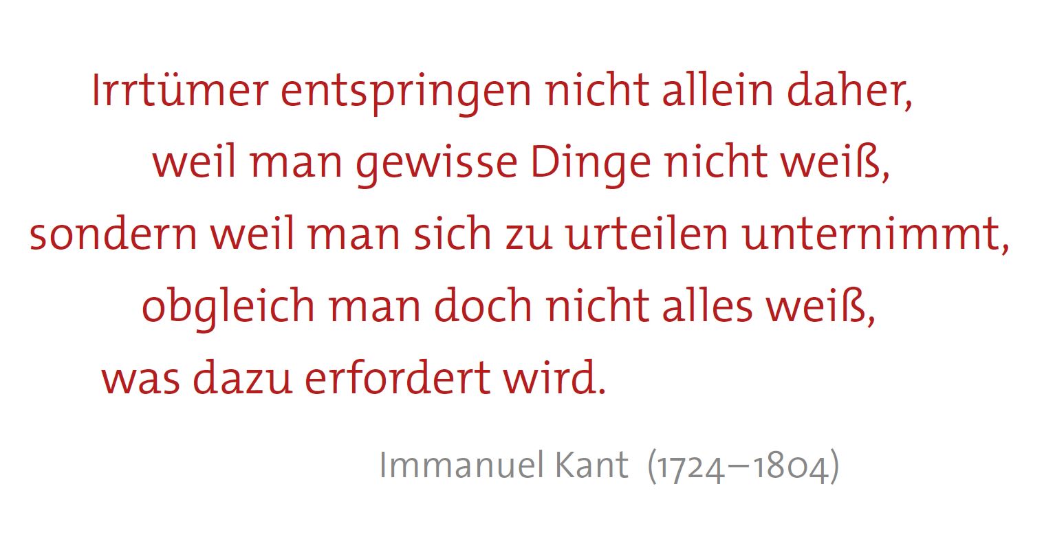 Zitat von Immanuel Kant (1724 bis 1804): "Irrtümer entspringen nicht allein daher, weil man gewisse Dinge nicht weiß, sondern weil man sich zu urteilen unternimmt, obgleich man doch nicht alles weiß, was dazu erfordert wird."